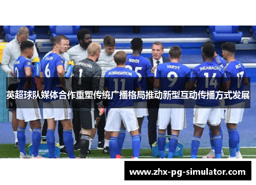 英超球队媒体合作重塑传统广播格局推动新型互动传播方式发展 英超球队媒体合作重塑传统广播格局推动新型互动传播方式发展