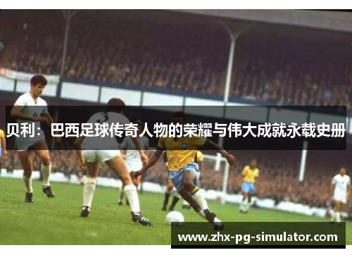 贝利：巴西足球传奇人物的荣耀与伟大成就永载史册