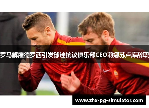 罗马解雇德罗西引发球迷抗议俱乐部CEO莉娜苏卢库辞职 罗马解雇德罗西引发球迷抗议俱乐部CEO莉娜苏卢库辞职