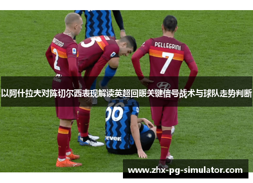 以阿什拉夫对阵切尔西表现解读英超回暖关键信号战术与球队走势判断 以阿什拉夫对阵切尔西表现解读英超回暖关键信号战术与球队走势判断
